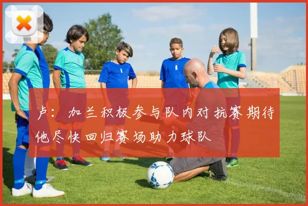 卢：加兰积极参与队内对抗赛期待他尽快回归赛场助力球队