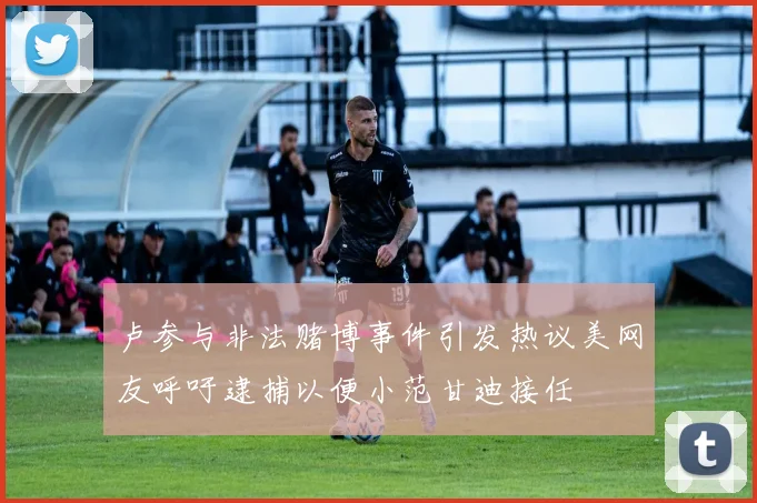 卢参与非法赌博事件引发热议美网友呼吁逮捕以便小范甘迪接任
