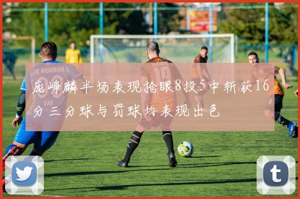 庞峥麟半场表现抢眼8投5中斩获16分三分球与罚球均表现出色