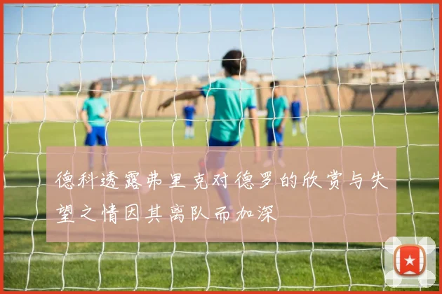 德科透露弗里克对德罗的欣赏与失望之情因其离队而加深