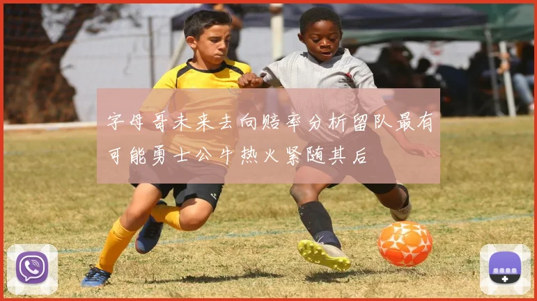 字母哥未来去向赔率分析留队最有可能勇士公牛热火紧随其后