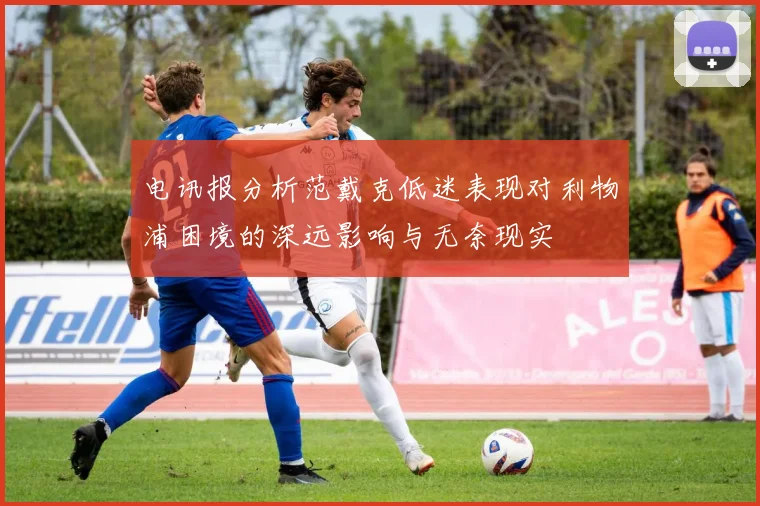 电讯报分析范戴克低迷表现对利物浦困境的深远影响与无奈现实