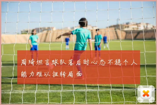 周琦坦言球队落后时心态不稳个人能力难以扭转局面