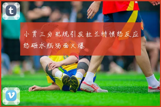 小贾三分犯规引发杜兰特愤怒反应怒砸水瓶场面火爆