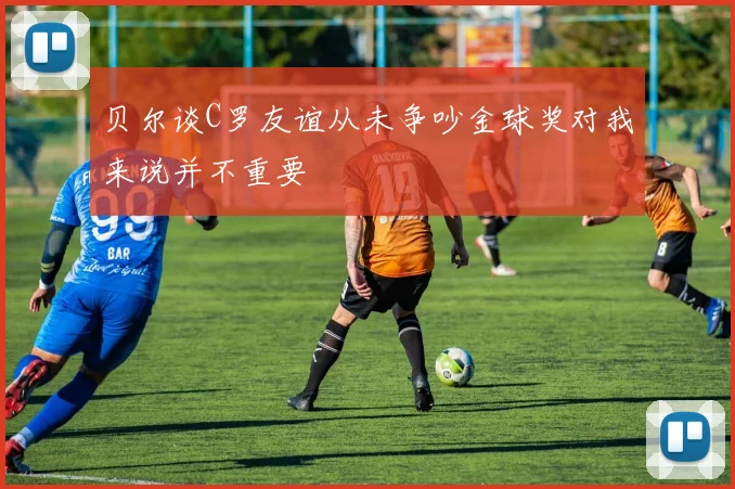 贝尔谈C罗友谊从未争吵金球奖对我来说并不重要