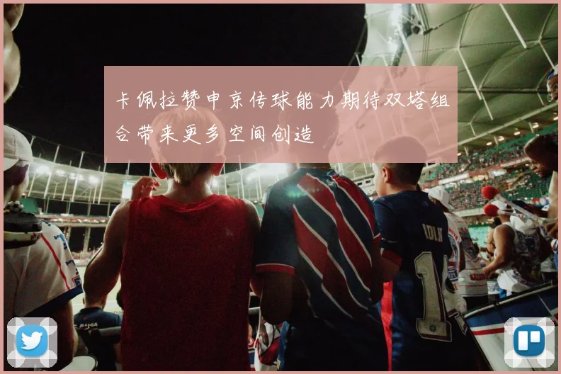 卡佩拉赞申京传球能力期待双塔组合带来更多空间创造