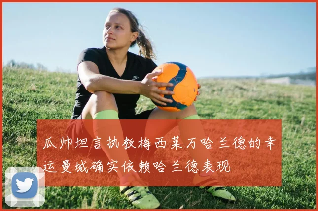 瓜帅坦言执教梅西莱万哈兰德的幸运曼城确实依赖哈兰德表现