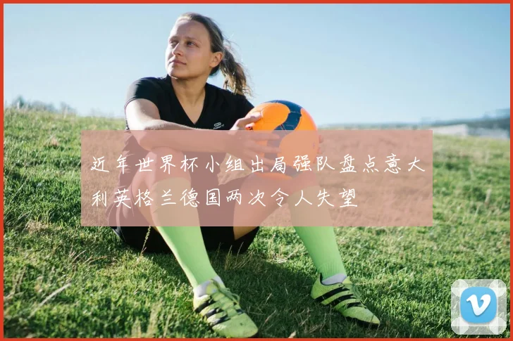 近年世界杯小组出局强队盘点意大利英格兰德国两次令人失望