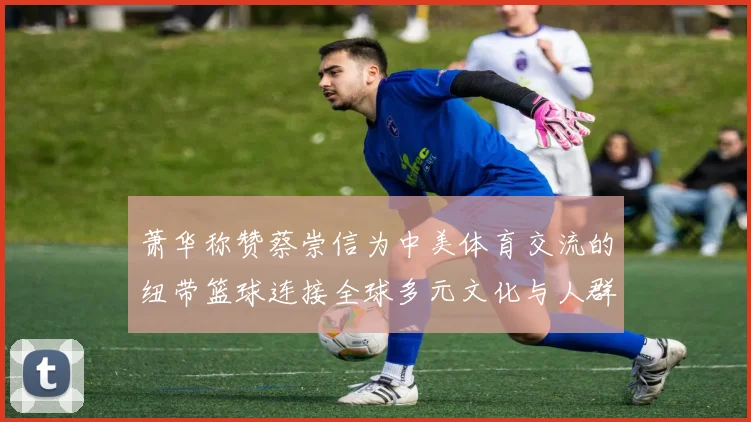 萧华称赞蔡崇信为中美体育交流的纽带篮球连接全球多元文化与人群