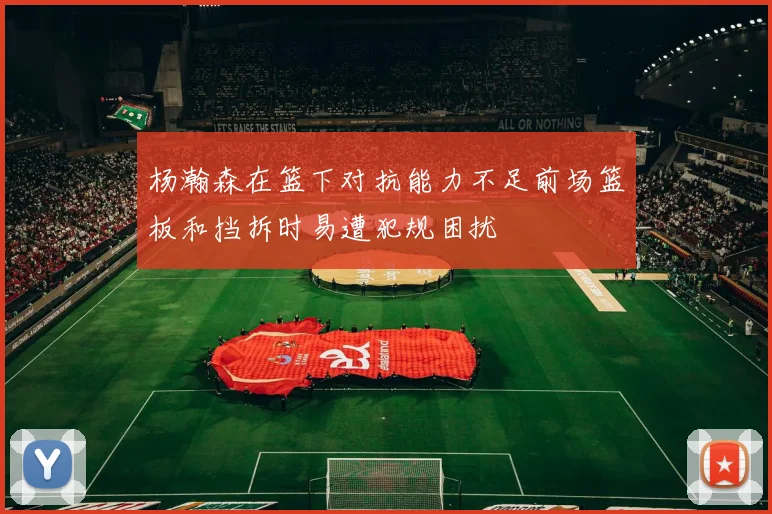 杨瀚森在篮下对抗能力不足前场篮板和挡拆时易遭犯规困扰