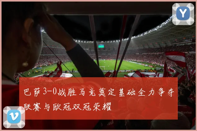 巴萨3-0战胜马竞奠定基础全力争夺联赛与欧冠双冠荣耀