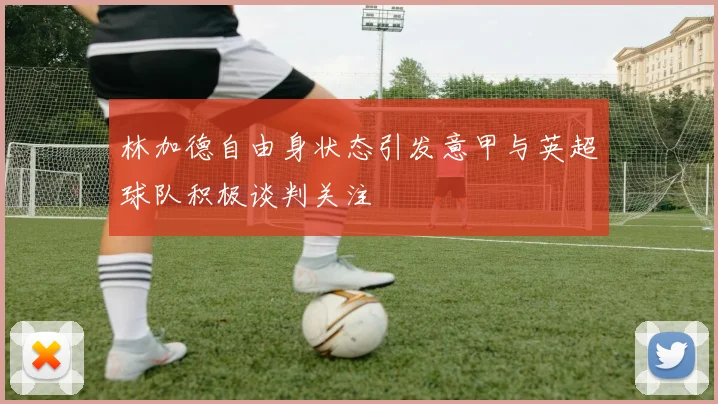 林加德自由身状态引发意甲与英超球队积极谈判关注