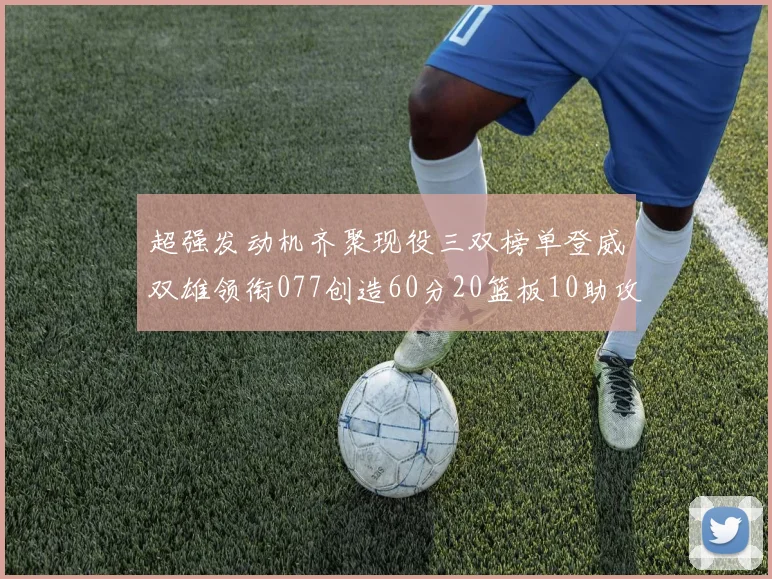 超强发动机齐聚现役三双榜单登威双雄领衔077创造60分20篮板10助攻奇迹