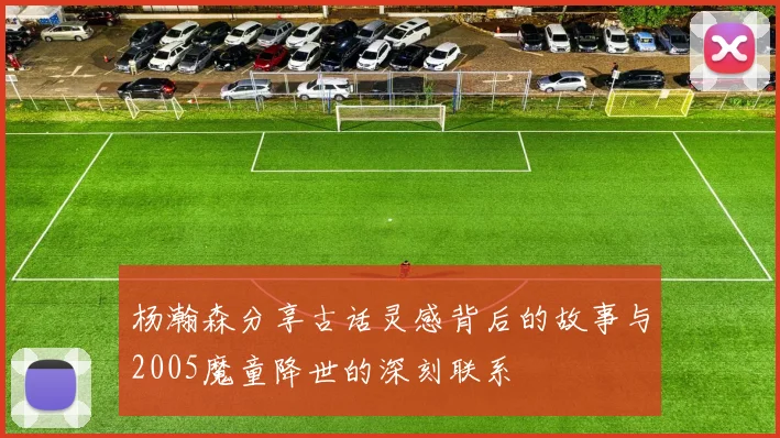 杨瀚森分享古话灵感背后的故事与2005魔童降世的深刻联系