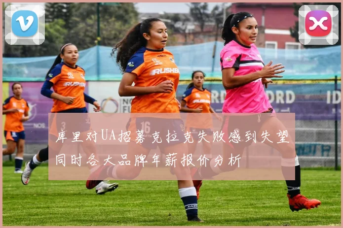 库里对UA招募克拉克失败感到失望同时各大品牌年薪报价分析