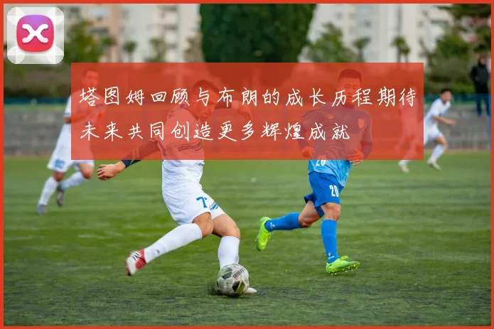 塔图姆回顾与布朗的成长历程期待未来共同创造更多辉煌成就