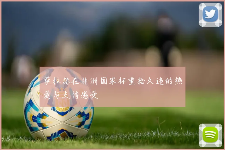 萨拉赫在非洲国家杯重拾久违的热爱与支持感受