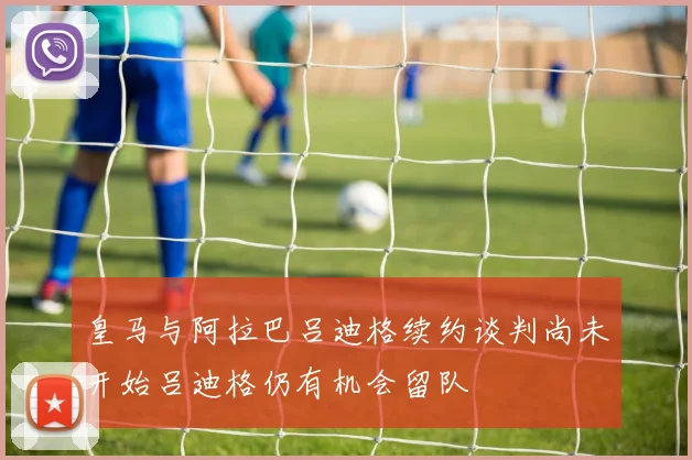 皇马与阿拉巴吕迪格续约谈判尚未开始吕迪格仍有机会留队