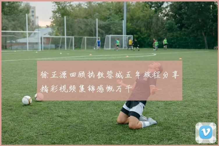 徐正源回顾执教蓉城五年旅程分享精彩视频集锦感慨万千