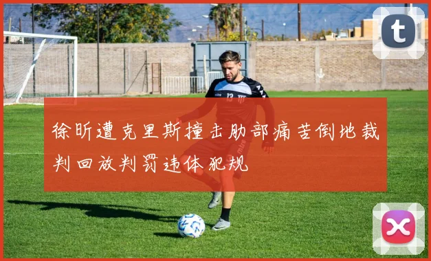 徐昕遭克里斯撞击肋部痛苦倒地裁判回放判罚违体犯规