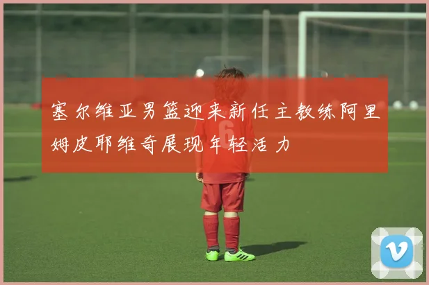 塞尔维亚男篮迎来新任主教练阿里姆皮耶维奇展现年轻活力