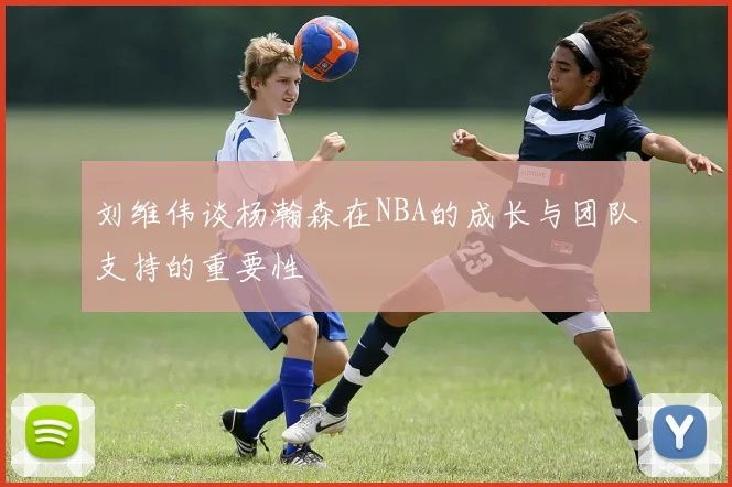 刘维伟谈杨瀚森在NBA的成长与团队支持的重要性