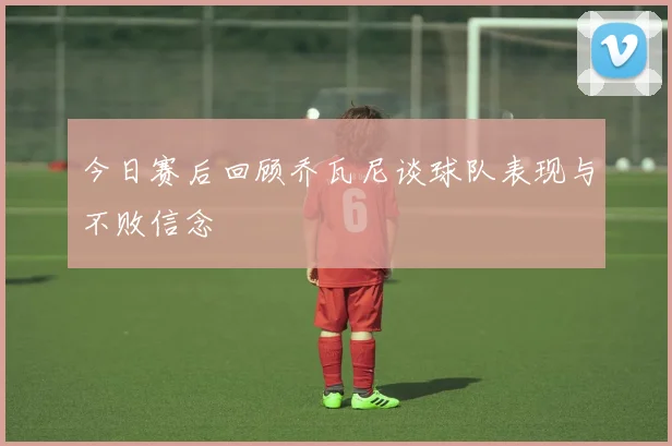 今日赛后回顾乔瓦尼谈球队表现与不败信念