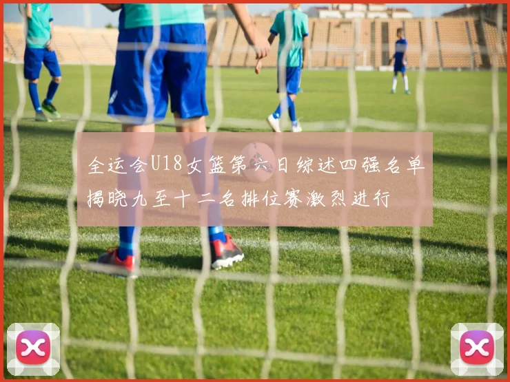 全运会U18女篮第六日综述四强名单揭晓九至十二名排位赛激烈进行