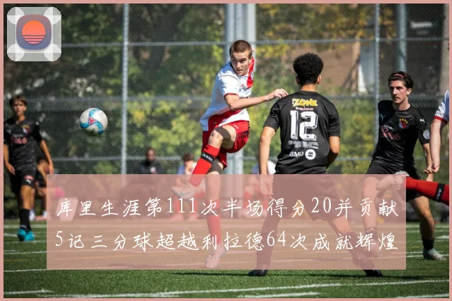 库里生涯第111次半场得分20并贡献5记三分球超越利拉德64次成就辉煌
