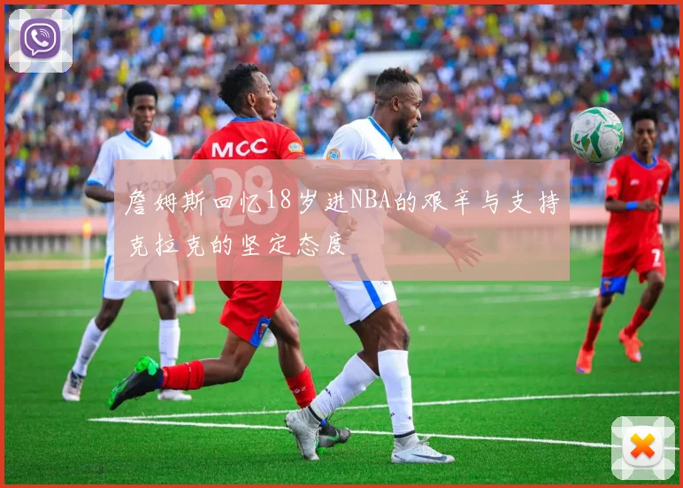 詹姆斯回忆18岁进NBA的艰辛与支持克拉克的坚定态度