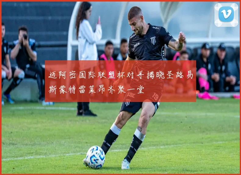 迈阿密国际联盟杯对手揭晓圣路易斯蒙特雷莱昂齐聚一堂