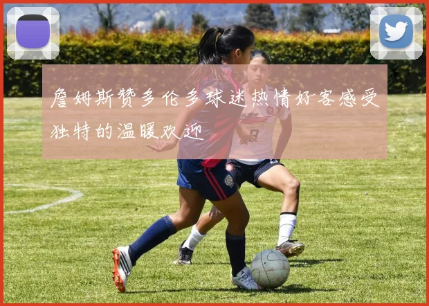 詹姆斯赞多伦多球迷热情好客感受独特的温暖欢迎