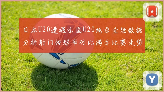 日本U20遭遇法国U20绝杀全场数据分析射门控球率对比揭示比赛走势