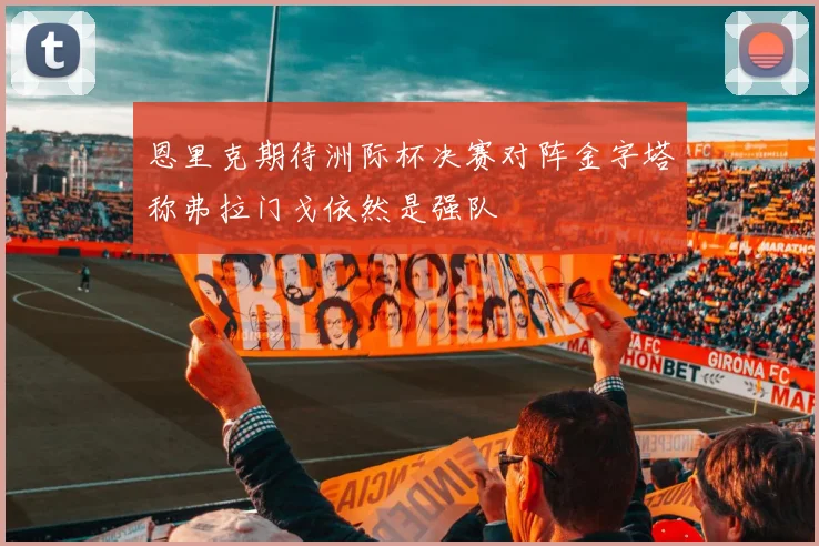 恩里克期待洲际杯决赛对阵金字塔称弗拉门戈依然是强队